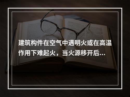 建筑构件在空气中遇明火或在高温作用下难起火，当火源移开后燃烧