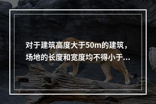 对于建筑高度大于50m的建筑，场地的长度和宽度均不得小于（　