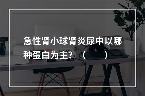 急性肾小球肾炎尿中以哪种蛋白为主？（　　）