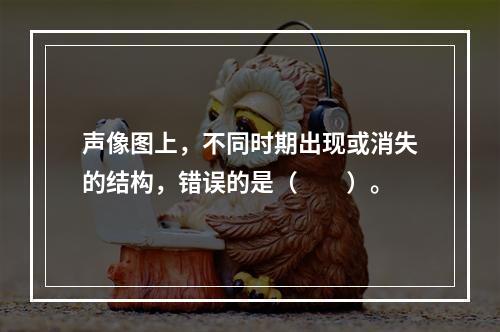 声像图上，不同时期出现或消失的结构，错误的是（　　）。