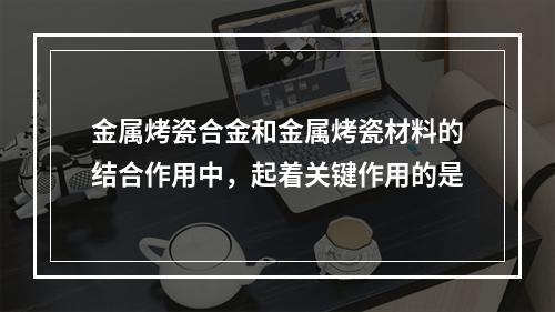 金属烤瓷合金和金属烤瓷材料的结合作用中，起着关键作用的是