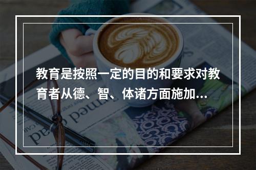 教育是按照一定的目的和要求对教育者从德、智、体诸方面施加影