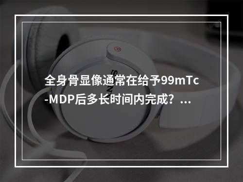 全身骨显像通常在给予99mTc-MDP后多长时间内完成？（