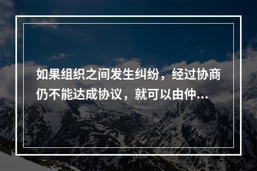 如果组织之间发生纠纷，经过协商仍不能达成协议，就可以由仲裁