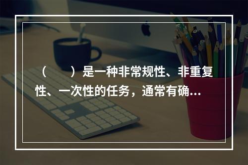 （　　）是一种非常规性、非重复性、一次性的任务，通常有确定