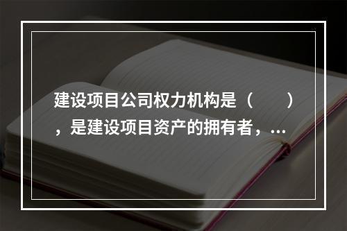 建设项目公司权力机构是（　　），是建设项目资产的拥有者，决