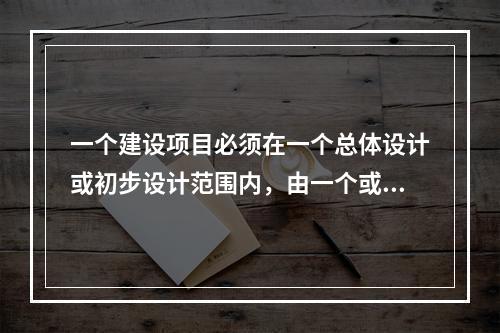 一个建设项目必须在一个总体设计或初步设计范围内，由一个或若