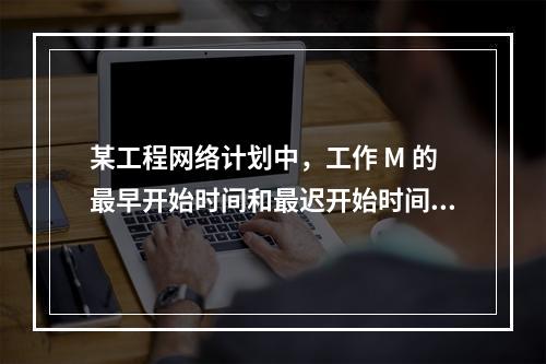 某工程网络计划中，工作 M 的最早开始时间和最迟开始时间分别