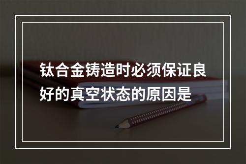 钛合金铸造时必须保证良好的真空状态的原因是