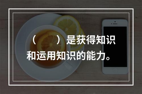 （　　）是获得知识和运用知识的能力。