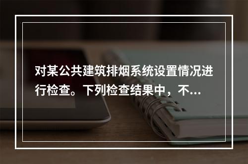 对某公共建筑排烟系统设置情况进行检查。下列检查结果中，不符合