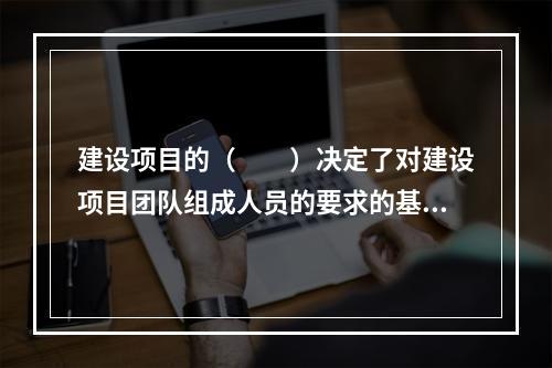 建设项目的（　　）决定了对建设项目团队组成人员的要求的基本