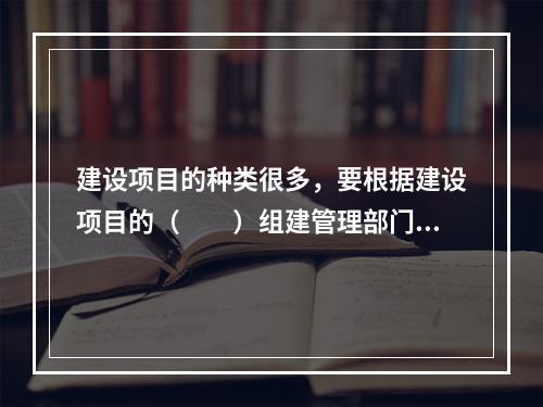 建设项目的种类很多，要根据建设项目的（　　）组建管理部门。