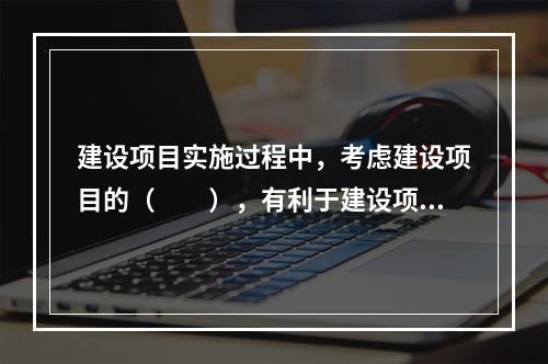 建设项目实施过程中，考虑建设项目的（　　），有利于建设项目