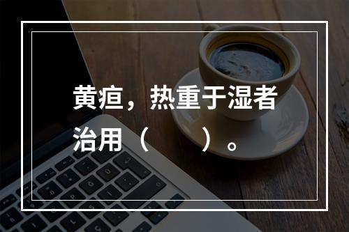 黄疸，热重于湿者治用（　　）。