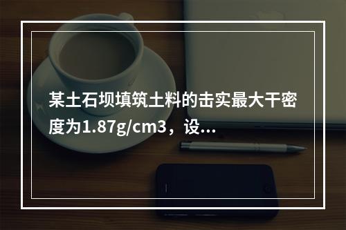 某土石坝填筑土料的击实最大干密度为1.87g/cm3，设计压