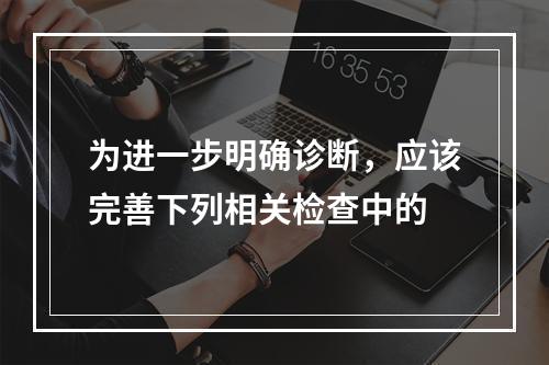 为进一步明确诊断，应该完善下列相关检查中的