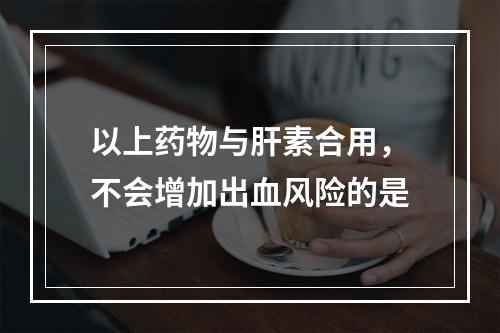 以上药物与肝素合用，不会增加出血风险的是