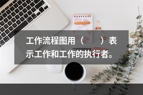 工作流程图用（　　）表示工作和工作的执行者。