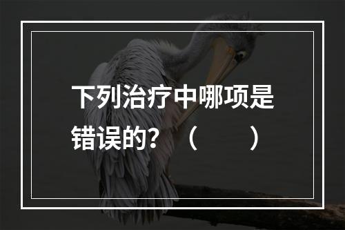 下列治疗中哪项是错误的？（　　）