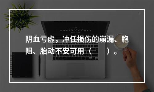 阴血亏虚，冲任损伤的崩漏、胞阻、胎动不安可用（　　）。