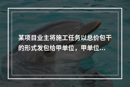 某项目业主将施工任务以总价包干的形式发包给甲单位，甲单位除