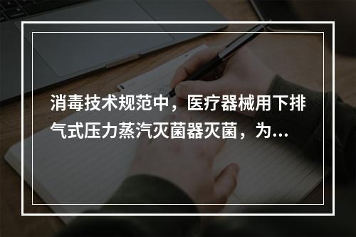 消毒技术规范中，医疗器械用下排气式压力蒸汽灭菌器灭菌，为达