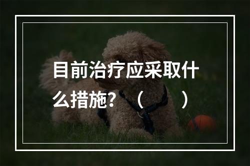 目前治疗应采取什么措施？（　　）