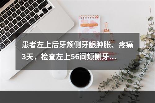 患者左上后牙颊侧牙龈肿胀、疼痛3天，检查左上56间颊侧牙龈呈