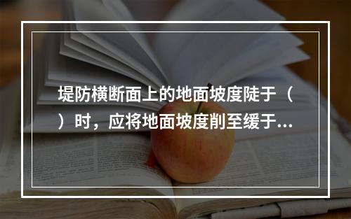 堤防横断面上的地面坡度陡于（　）时，应将地面坡度削至缓于（　