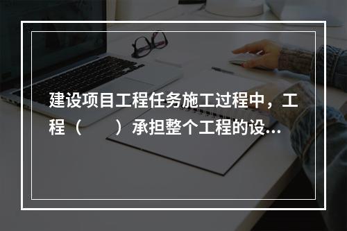 建设项目工程任务施工过程中，工程（　　）承担整个工程的设计