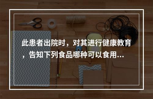 此患者出院时，对其进行健康教育，告知下列食品哪种可以食用？（