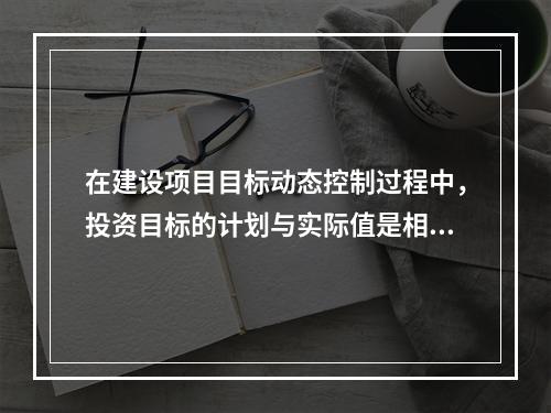 在建设项目目标动态控制过程中，投资目标的计划与实际值是相对