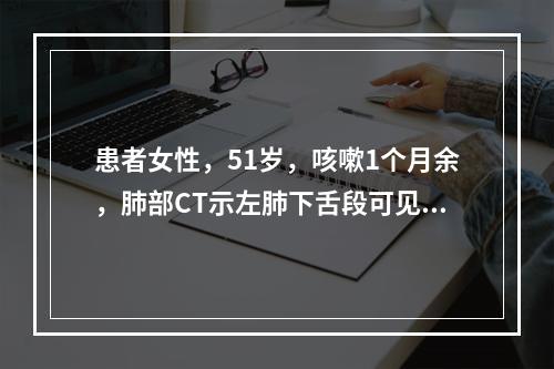 患者女性，51岁，咳嗽1个月余，肺部CT示左肺下舌段可见一