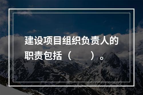 建设项目组织负责人的职责包括（　　）。