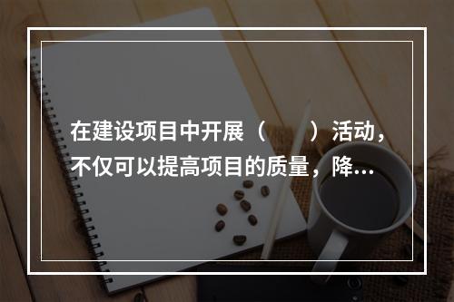 在建设项目中开展（　　）活动，不仅可以提高项目的质量，降低