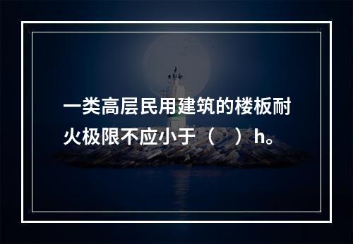 一类高层民用建筑的楼板耐火极限不应小于（　）h。