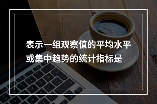 表示一组观察值的平均水平或集中趋势的统计指标是