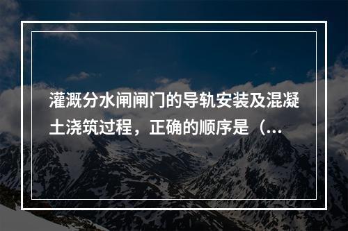 灌溉分水闸闸门的导轨安装及混凝土浇筑过程，正确的顺序是（　）