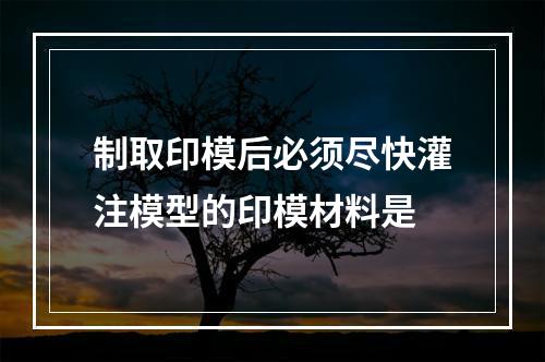 制取印模后必须尽快灌注模型的印模材料是