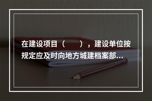 在建设项目（　　），建设单位按规定应及时向地方城建档案部门