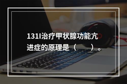 131I治疗甲状腺功能亢进症的原理是（　　）。