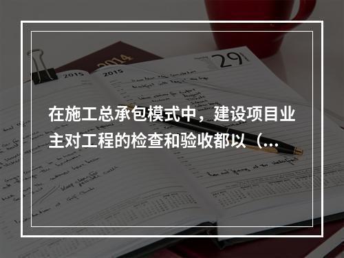 在施工总承包模式中，建设项目业主对工程的检查和验收都以（　