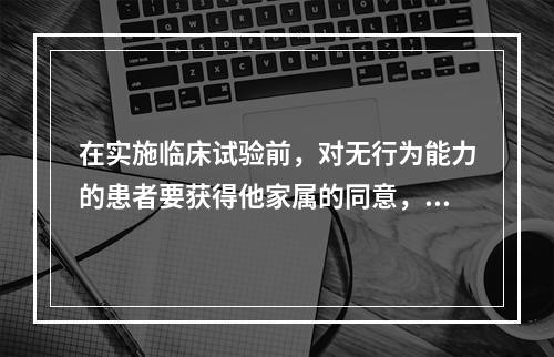 在实施临床试验前，对无行为能力的患者要获得他家属的同意，这是