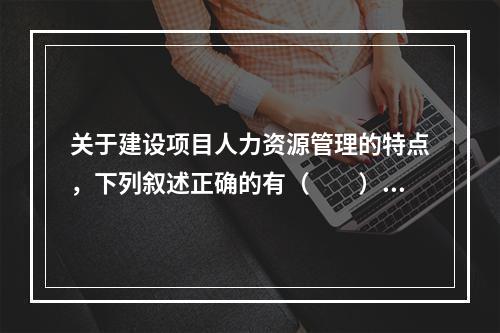 关于建设项目人力资源管理的特点，下列叙述正确的有（　　）。