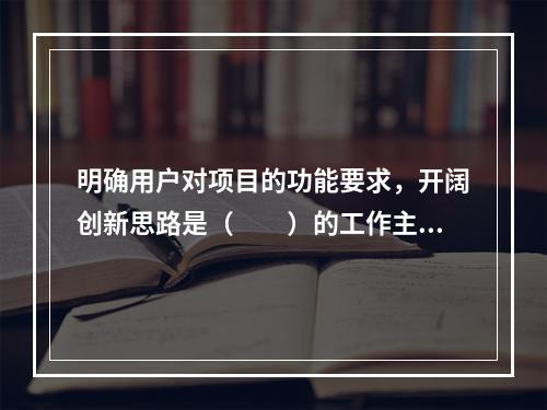 明确用户对项目的功能要求，开阔创新思路是（　　）的工作主要