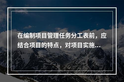 在编制项目管理任务分工表前，应结合项目的特点，对项目实施的