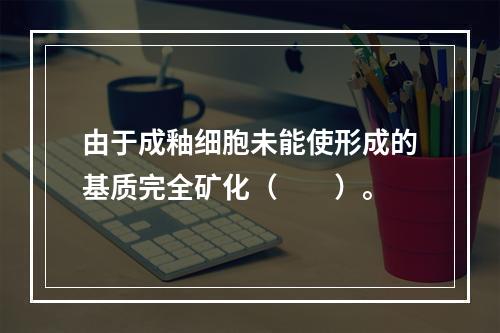 由于成釉细胞未能使形成的基质完全矿化（　　）。