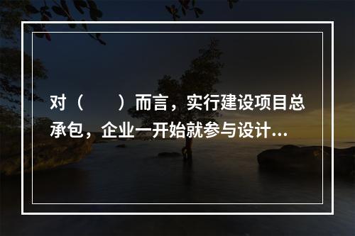 对（　　）而言，实行建设项目总承包，企业一开始就参与设计阶