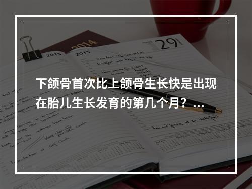 下颌骨首次比上颌骨生长快是出现在胎儿生长发育的第几个月？（　